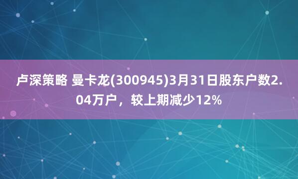 卢深策略 曼卡龙(300945)3月31日股东户数2.04万户，较上期减少12%