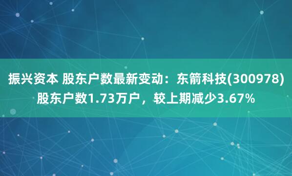 振兴资本 股东户数最新变动：东箭科技(300978)股东户数1.73万户，较上期减少3.67%