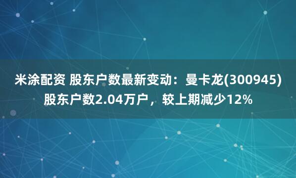 米涂配资 股东户数最新变动：曼卡龙(300945)股东户数2.04万户，较上期减少12%