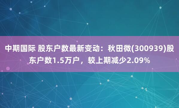 中期国际 股东户数最新变动：秋田微(300939)股东户数1.5万户，较上期减少2.09%