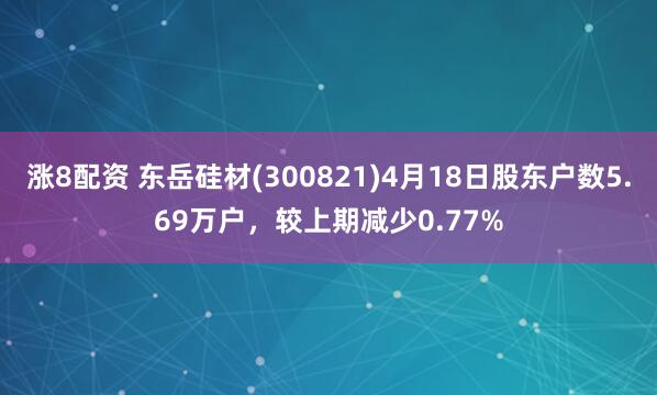 涨8配资 东岳硅材(300821)4月18日股东户数5.69万户，较上期减少0.77%