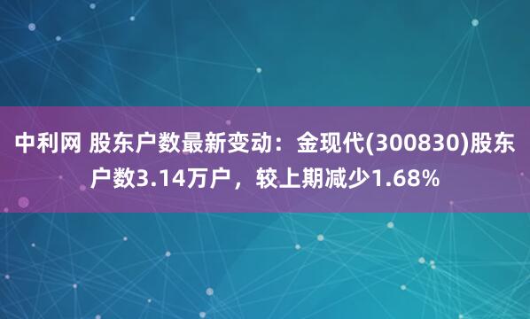 中利网 股东户数最新变动：金现代(300830)股东户数3.14万户，较上期减少1.68%