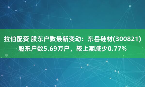 拉伯配资 股东户数最新变动：东岳硅材(300821)股东户数5.69万户，较上期减少0.77%