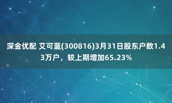 深金优配 艾可蓝(300816)3月31日股东户数1.43万户，较上期增加65.23%