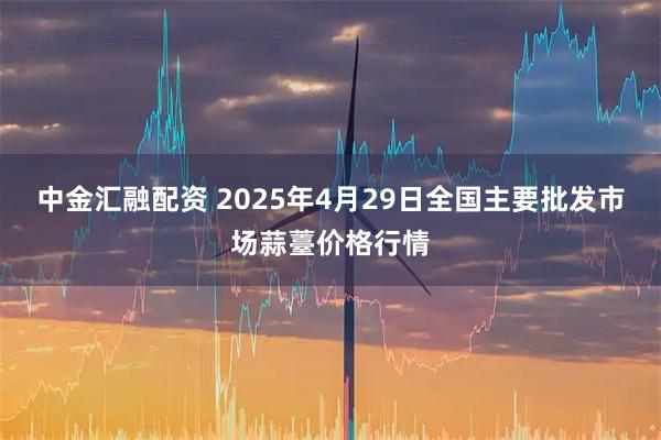 中金汇融配资 2025年4月29日全国主要批发市场蒜薹价格行情