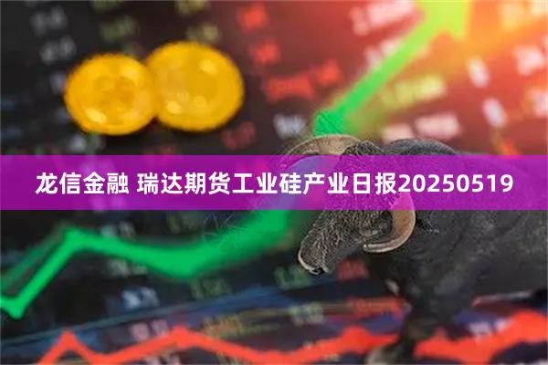 龙信金融 瑞达期货工业硅产业日报20250519