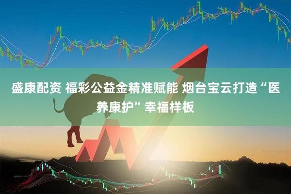 盛康配资 福彩公益金精准赋能 烟台宝云打造“医养康护”幸福样板