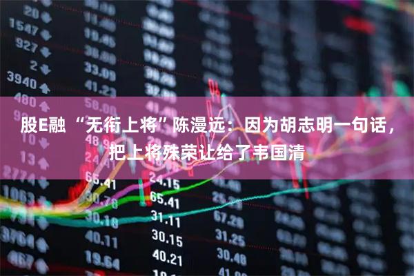 股E融 “无衔上将”陈漫远：因为胡志明一句话，把上将殊荣让给了韦国清