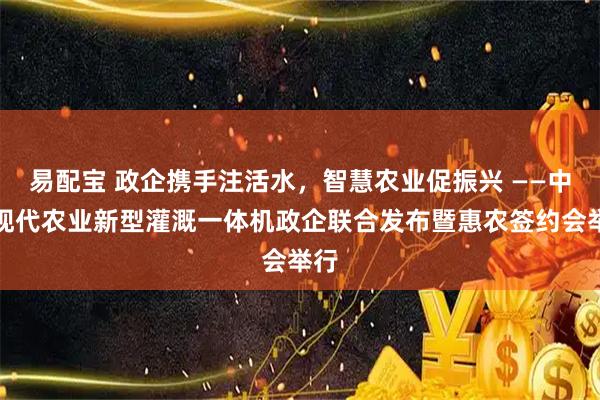 易配宝 政企携手注活水，智慧农业促振兴 ——中灌现代农业新型灌溉一体机政企联合发布暨惠农签约会举行