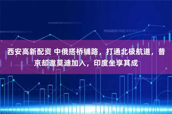 西安高新配资 中俄搭桥铺路，打通北极航道，普京却邀莫迪加入，印度坐享其成