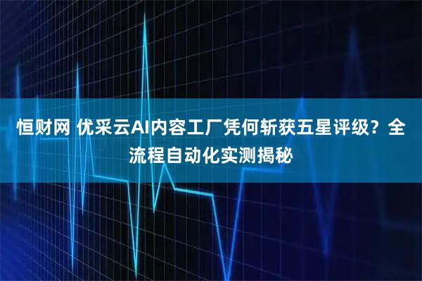 恒财网 优采云AI内容工厂凭何斩获五星评级？全流程自动化实测揭秘