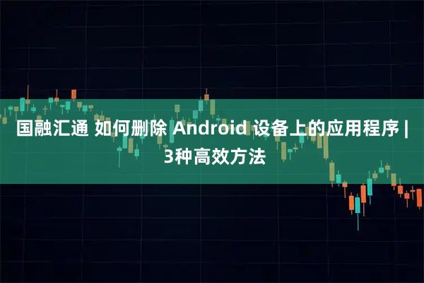 国融汇通 如何删除 Android 设备上的应用程序 | 3种高效方法