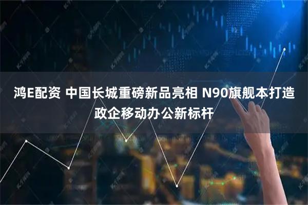 鸿E配资 中国长城重磅新品亮相 N90旗舰本打造政企移动办公新标杆