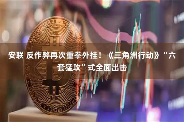 安联 反作弊再次重拳外挂！《三角洲行动》“六套猛攻”式全面出击