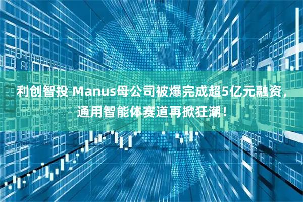 利创智投 Manus母公司被爆完成超5亿元融资，通用智能体赛道再掀狂潮！