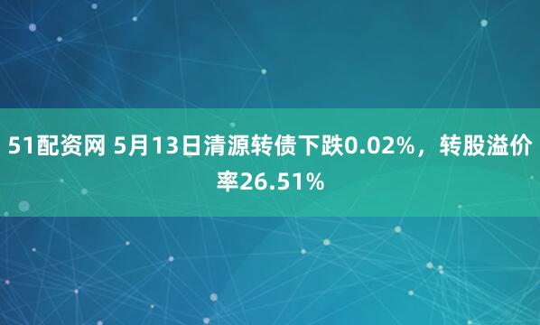 51配资网 5月13日清源转债下跌0.02%，转股溢价率26.51%