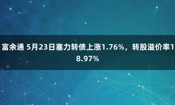 富余通 5月23日塞力转债上涨1.76%，转股溢价率18.97%