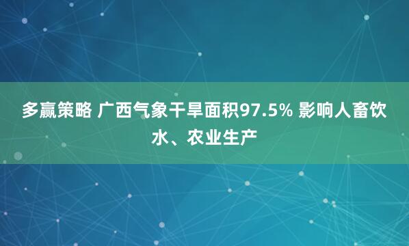 多赢策略 广西气象干旱面积97.5% 影响人畜饮水、农业生产
