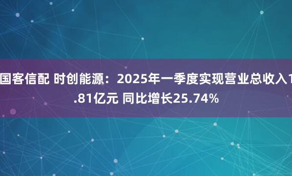 国客信配 时创能源：2025年一季度实现营业总收入1.81亿元 同比增长25.74%