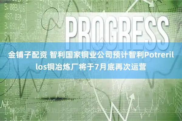 金铺子配资 智利国家铜业公司预计智利Potrerillos铜冶炼厂将于7月底再次运营