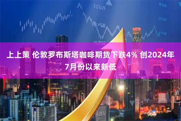 上上策 伦敦罗布斯塔咖啡期货下跌4% 创2024年7月份以来新低