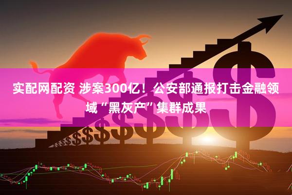 实配网配资 涉案300亿！公安部通报打击金融领域“黑灰产”集群成果