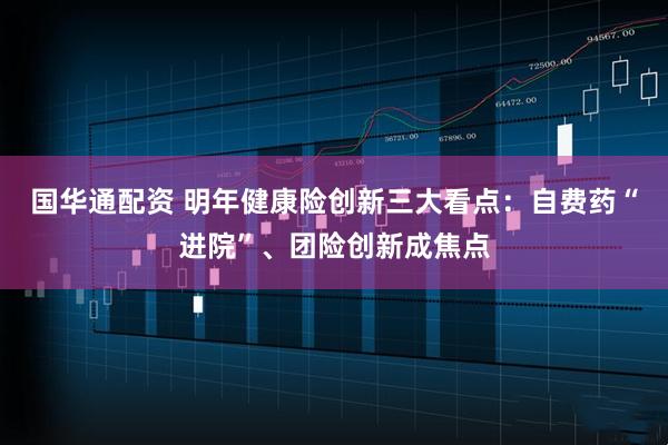 国华通配资 明年健康险创新三大看点：自费药“进院”、团险创新成焦点