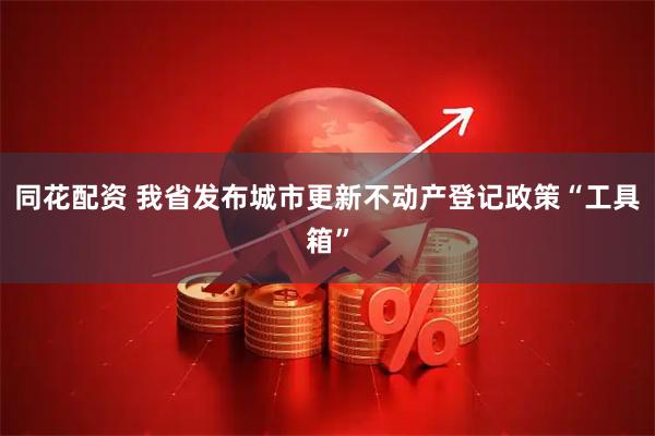 同花配资 我省发布城市更新不动产登记政策“工具箱”