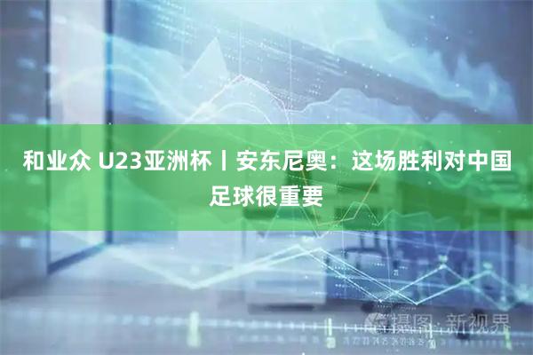 和业众 U23亚洲杯丨安东尼奥：这场胜利对中国足球很重要