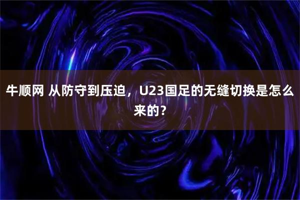 牛顺网 从防守到压迫，U23国足的无缝切换是怎么来的？