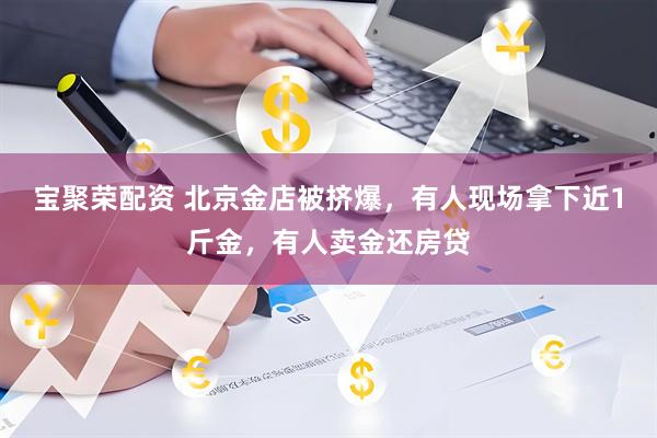 宝聚荣配资 北京金店被挤爆，有人现场拿下近1斤金，有人卖金还房贷